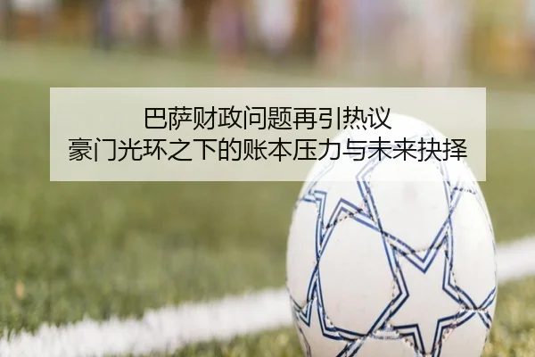 巴萨财政问题再引热议 豪门光环之下的账本压力与未来抉择 | Kering